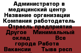 Администратор в медицинский центр › Название организации ­ Компания-работодатель › Отрасль предприятия ­ Другое › Минимальный оклад ­ 19 000 - Все города Работа » Вакансии   . Тыва респ.,Ак-Довурак г.